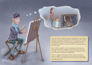 It was then that he noticed a painter sitting quietly a few feet from
the path, intent upon his long brushes and his canvas. His clothes
were old and tattered, and his face wore a sad expression. He was
thinking of his loved ones and the empty, cheerless Christmas
morning they would face, for he had sold not a single painting in
the last months.
But the little tree didn’t see this. Instead he turned back to the
old maple and said in a haughty voice, “At least keep those bare
branches as far away from me as possible. I’m being painted and
your hideousness will mar the background.”
“I’ll try,” replied the old maple. And he raised his branches as
high as possible. It was almost dark when the painter picked up
his easel and left. And the little fir was tired and cross from all his
preening and posing.
 