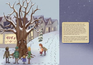 Christmas morning he awoke late, and
as he proudly shook away the snow from
his lovely branches, he was amazed to
see a huge crowd of people surrounding
the old maple, oohing and ahhing as they
stood back and gazed upward. Even those
hurrying along the path had to stop for a
moment before they went on.
“Whatever could it be?” thought the haughty
fir, and he too looked up to see if perhaps
the top of the old maple had been broken off
during the night.
 