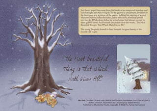 Just then a paper blew away from the hands of an enraptured newsboy and
sailed straight into the young fir.The fir gasped in amazement, for there on
the front page was a picture of the painter holding his painting of a great
white tree whose leafless branches, laden with snow, stretched upward
into the sky. While down below lay a tiny brown bird almost covered by
three golden leaves. And beneath the picture were the words, “The Most
Beautiful Thing Is That Which Hath Given All.”
The young fir quietly bowed its head beneath the great beauty of the
humble old maple. 
S&S link: Christian Life and Faith: Biblical and Christian Foundation: God’s Law of Love-1f
Author unknown. Illustrations by Y.M. Design by Stefan Merour.
Published by My Wonder Studio. Copyright © 2014 The Family International
 