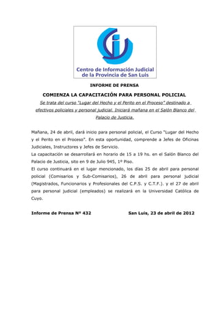 INFORME DE PRENSA

     COMIENZA LA CAPACITACIÓN PARA PERSONAL POLICIAL
    Se trata del curso “Lugar del Hecho y el Perito en el Proceso” destinado a
  efectivos policiales y personal judicial. Iniciará mañana en el Salón Blanco del
                                 Palacio de Justicia.


Mañana, 24 de abril, dará inicio para personal policial, el Curso “Lugar del Hecho
y el Perito en el Proceso”. En esta oportunidad, comprende a Jefes de Oficinas
Judiciales, Instructores y Jefes de Servicio.
La capacitación se desarrollará en horario de 15 a 19 hs. en el Salón Blanco del
Palacio de Justicia, sito en 9 de Julio 945, 1º Piso.
El curso continuará en el lugar mencionado, los días 25 de abril para personal
policial (Comisarios y Sub-Comisarios), 26 de abril para personal judicial
(Magistrados, Funcionarios y Profesionales del C.P.S. y C.T.F.). y el 27 de abril
para personal judicial (empleados) se realizará en la Universidad Católica de
Cuyo.


Informe de Prensa Nº 432                          San Luis, 23 de abril de 2012
 