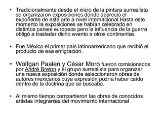 Tradicionalmente desde el inicio de la pintura surrealista se organizaron exposiciones donde apareció el exponente de este arte a nivel internacional.Hasta este momento la exposiciones se habían celebrado en distintos países europeos pero la influencia de la guerra obligó a trasladar dicho evento a otros continentes.  Fue México el primer país latinoamericano que recibió el producto de esa emigración.  Wolfgan Paalen y César Moro  fueron comisionados por  André Breton  y el grupo surrealista para organizar una nueva exposición donde seleccionaron obras de autores mexicanos cuya expresión podría haber caído dentro de la doctrina que se buscaba.  Al mismo tiempo compartieron las obras de conocidos artistas integrantes del movimeinto internacional  
