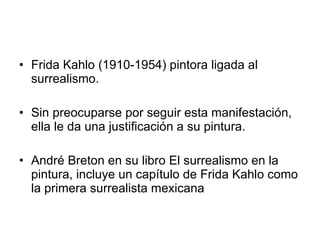 Frida Kahlo (1910-1954) pintora ligada al surrealismo.  Sin preocuparse por seguir esta manifestación, ella le da una justificación a su pintura.  André Breton en su libro El surrealismo en la pintura, incluye un capítulo de Frida Kahlo como la primera surrealista mexicana  