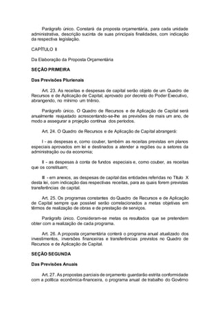 Parágrafo único. Constará da proposta orçamentária, para cada unidade
administrativa, descrição sucinta de suas principais finalidades, com indicação
da respectiva legislação.
CAPÍTULO II
Da Elaboração da Proposta Orçamentária
SEÇÃO PRIMEIRA
Das Previsões Plurienais
Art. 23. As receitas e despesas de capital serão objeto de um Quadro de
Recursos e de Aplicação de Capital, aprovado por decreto do Poder Executivo,
abrangendo, no mínimo um triênio.
Parágrafo único. O Quadro de Recursos e de Aplicação de Capital será
anualmente reajustado acrescentando-se-lhe as previsões de mais um ano, de
modo a assegurar a projeção contínua dos períodos.
Art. 24. O Quadro de Recursos e de Aplicação de Capital abrangerá:
I - as despesas e, como couber, também as receitas previstas em planos
especiais aprovados em lei e destinados a atender a regiões ou a setores da
administração ou da economia;
II - as despesas à conta de fundos especiais e, como couber, as receitas
que os constituam;
III - em anexos, as despesas de capital das entidades referidas no Título X
desta lei, com indicação das respectivas receitas, para as quais forem previstas
transferências de capital.
Art. 25. Os programas constantes do Quadro de Recursos e de Aplicação
de Capital sempre que possível serão correlacionados a metas objetivas em
têrmos de realização de obras e de prestação de serviços.
Parágrafo único. Consideram-se metas os resultados que se pretendem
obter com a realização de cada programa.
Art. 26. A proposta orçamentária conterá o programa anual atualizado dos
investimentos, inversões financeiras e transferências previstos no Quadro de
Recursos e de Aplicação de Capital.
SEÇÃO SEGUNDA
Das Previsões Anuais
Art. 27. As propostas parciais de orçamento guardarão estrita conformidade
com a política econômica-financeira, o programa anual de trabalho do Govêrno
 