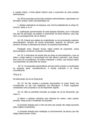 e, quando fixado, o limite global máximo para o orçamento de cada unidade
administrativa.
Art. 28 As propostas parciaisdas unidades administrativas, organizadas em
formulário próprio, serão acompanhadas de:
I - tabelas explicativas da despesa, sob a forma estabelecida no artigo 22,
inciso III, letras d, e e f;
II - justificação pormenorizada de cada dotação solicitada, com a indicação
dos atos de aprovação de projetos e orçamentos de obras públicas, para cujo
início ou prosseguimento ela se destina.
Art. 29. Caberá aos órgãos de contabilidade ou de arrecadação organizar
demonstrações mensais da receita arrecadada, segundo as rubricas, para
servirem de base a estimativa da receita, na proposta orçamentária.
Parágrafo único. Quando houver órgão central de orçamento, essas
demonstrações ser-lhe-ão remetidas mensalmente.
Art. 30. A estimativa da receita terá por base as demonstrações a que se
refere o artigo anterior à arrecadação dos três últimos exercícios, pelo menos
bem como as circunstâncias de ordem conjuntural e outras, que possam afetar
a produtividade de cada fonte de receita.
Art. 31. As propostas orçamentárias parciais serão revistas e coordenadas
na proposta geral, considerando-se a receita estimada e as novas
circunstâncias.
TÍTULO III
Da elaboração da Lei de Orçamento
Art. 32. Se não receber a proposta orçamentária no prazo fixado nas
Constituições ou nas Leis Orgânicas dos Municípios, o Poder Legislativo
considerará como proposta a Lei de Orçamento vigente.
Art. 33. Não se admitirão emendas ao projeto de Lei de Orçamento que
visem a:
a) alterar a dotação solicitada para despesa de custeio, salvo quando
provada, nesse ponto a inexatidão da proposta;
b) conceder dotação para o início de obra cujo projeto não esteja aprovado
pelos órgãos competentes;
c) conceder dotação para instalação ou funcionamento de serviço que não
esteja anteriormente criado;
 