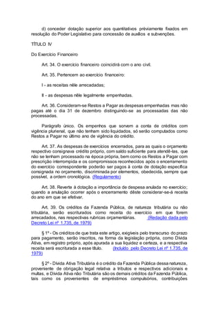 d) conceder dotação superior aos quantitativos prèviamente fixados em
resolução do Poder Legislativo para concessão de auxílios e subvenções.
TÍTULO IV
Do Exercício Financeiro
Art. 34. O exercício financeiro coincidirá com o ano civil.
Art. 35. Pertencem ao exercício financeiro:
I - as receitas nêle arrecadadas;
II - as despesas nêle legalmente empenhadas.
Art. 36. Consideram-se Restos a Pagar as despesas empenhadas mas não
pagas até o dia 31 de dezembro distinguindo-se as processadas das não
processadas.
Parágrafo único. Os empenhos que sorvem a conta de créditos com
vigência plurienal, que não tenham sido liquidados, só serão computados como
Restos a Pagar no último ano de vigência do crédito.
Art. 37. As despesas de exercícios encerrados, para as quais o orçamento
respectivo consignava crédito próprio, com saldo suficiente para atendê-las, que
não se tenham processado na época própria, bem como os Restos a Pagar com
prescrição interrompida e os compromissos reconhecidos após o encerramento
do exercício correspondente poderão ser pagos à conta de dotação específica
consignada no orçamento, discriminada por elementos, obedecida, sempre que
possível, a ordem cronológica. (Regulamento)
Art. 38. Reverte à dotação a importância de despesa anulada no exercício;
quando a anulação ocorrer após o encerramento dêste considerar-se-á receita
do ano em que se efetivar.
Art. 39. Os créditos da Fazenda Pública, de natureza tributária ou não
tributária, serão escriturados como receita do exercício em que forem
arrecadados, nas respectivas rubricas orçamentárias. (Redação dada pelo
Decreto Lei nº 1.735, de 1979)
§ 1º - Os créditos de que trata este artigo, exigíveis pelo transcurso do prazo
para pagamento, serão inscritos, na forma da legislação própria, como Dívida
Ativa, em registro próprio, após apurada a sua liquidez e certeza, e a respectiva
receita será escriturada a esse título. (Incluído pelo Decreto Lei nº 1.735, de
1979)
§ 2º - Dívida Ativa Tributária é o crédito da Fazenda Pública dessa natureza,
proveniente de obrigação legal relativa a tributos e respectivos adicionais e
multas, e Dívida Ativa não Tributária são os demais créditos da Fazenda Pública,
tais como os provenientes de empréstimos compulsórios, contribuições
 