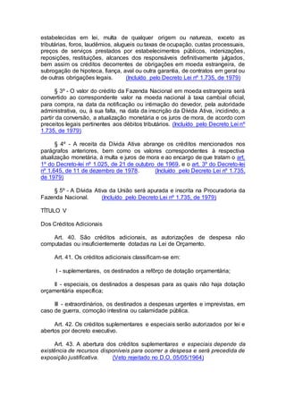 estabelecidas em lei, multa de qualquer origem ou natureza, exceto as
tributárias, foros, laudêmios, alugueis ou taxas de ocupação, custas processuais,
preços de serviços prestados por estabelecimentos públicos, indenizações,
reposições, restituições, alcances dos responsáveis definitivamente julgados,
bem assim os créditos decorrentes de obrigações em moeda estrangeira, de
subrogação de hipoteca, fiança, aval ou outra garantia, de contratos em geral ou
de outras obrigações legais. (Incluído pelo Decreto Lei nº 1.735, de 1979)
§ 3º - O valor do crédito da Fazenda Nacional em moeda estrangeira será
convertido ao correspondente valor na moeda nacional à taxa cambial oficial,
para compra, na data da notificação ou intimação do devedor, pela autoridade
administrativa, ou, à sua falta, na data da inscrição da Dívida Ativa, incidindo, a
partir da conversão, a atualização monetária e os juros de mora, de acordo com
preceitos legais pertinentes aos débitos tributários. (Incluído pelo Decreto Lei nº
1.735, de 1979)
§ 4º - A receita da Dívida Ativa abrange os créditos mencionados nos
parágrafos anteriores, bem como os valores correspondentes à respectiva
atualização monetária, à multa e juros de mora e ao encargo de que tratam o art.
1º do Decreto-lei nº 1.025, de 21 de outubro de 1969, e o art. 3º do Decreto-lei
nº 1.645, de 11 de dezembro de 1978. (Incluído pelo Decreto Lei nº 1.735,
de 1979)
§ 5º - A Dívida Ativa da União será apurada e inscrita na Procuradoria da
Fazenda Nacional. (Incluído pelo Decreto Lei nº 1.735, de 1979)
TÍTULO V
Dos Créditos Adicionais
Art. 40. São créditos adicionais, as autorizações de despesa não
computadas ou insuficientemente dotadas na Lei de Orçamento.
Art. 41. Os créditos adicionais classificam-se em:
I - suplementares, os destinados a refôrço de dotação orçamentária;
II - especiais, os destinados a despesas para as quais não haja dotação
orçamentária específica;
III - extraordinários, os destinados a despesas urgentes e imprevistas, em
caso de guerra, comoção intestina ou calamidade pública.
Art. 42. Os créditos suplementares e especiais serão autorizados por lei e
abertos por decreto executivo.
Art. 43. A abertura dos créditos suplementares e especiais depende da
existência de recursos disponíveis para ocorrer a despesa e será precedida de
exposição justificativa. (Veto rejeitado no D.O. 05/05/1964)
 