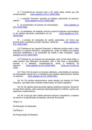 § 1º Consideram-se recursos para o fim deste artigo, desde que não
comprometidos: (Veto rejeitado no D.O. 05/05/1964)
I - o superávit financeiro apurado em balanço patrimonial do exercício
anterior; (Veto rejeitado no D.O. 05/05/1964)
II - os provenientes de excesso de arrecadação; (Veto rejeitado no
D.O. 05/05/1964)
III - os resultantes de anulação parcial ou total de dotações orçamentárias
ou de créditos adicionais, autorizados em Lei; (Veto rejeitado no D.O.
05/05/1964)
IV - o produto de operações de credito autorizadas, em forma que
juridicamente possibilite ao poder executivo realiza-las. (Veto rejeitado no
D.O. 05/05/1964)
§ 2º Entende-se por superávit financeiro a diferença positiva entre o ativo
financeiro e o passivo financeiro, conjugando-se, ainda, os saldos dos créditos
adicionais transferidos e as operações de credito a eles vinculadas. (Veto
rejeitado no D.O. 05/05/1964)
§ 3º Entende-se por excesso de arrecadação, para os fins deste artigo, o
saldo positivo das diferenças acumuladas mês a mês entre a arrecadação
prevista e a realizada, considerando-se, ainda, a tendência do
exercício. (Veto rejeitado no D.O. 05/05/1964) (Vide Lei nº 6.343, de
1976)
§ 4° Para o fim de apurar os recursos utilizáveis, provenientes de excesso
de arrecadação, deduzir-se-a a importância dos créditos extraordinários abertos
no exercício. (Veto rejeitado no D.O. 05/05/1964)
Art. 44. Os créditos extraordinários serão abertos por decreto do Poder
Executivo, que dêles dará imediato conhecimento ao Poder Legislativo.
Art. 45. Os créditos adicionais terão vigência adstrita ao exercício financeiro
em que forem abertos, salvo expressa disposição legal em contrário, quanto aos
especiais e extraordinários.
Art. 46. O ato que abrir crédito adicional indicará a importância, a espécie
do mesmo e a classificação da despesa, até onde fôr possível.
TÍTULO VI
Da Execução do Orçamento
CAPÍTULO I
Da Programação da Despesa
 