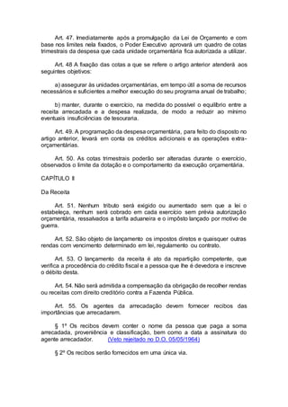 Art. 47. Imediatamente após a promulgação da Lei de Orçamento e com
base nos limites nela fixados, o Poder Executivo aprovará um quadro de cotas
trimestrais da despesa que cada unidade orçamentária fica autorizada a utilizar.
Art. 48 A fixação das cotas a que se refere o artigo anterior atenderá aos
seguintes objetivos:
a) assegurar às unidades orçamentárias, em tempo útil a soma de recursos
necessários e suficientes a melhor execução do seu programa anual de trabalho;
b) manter, durante o exercício, na medida do possível o equilíbrio entre a
receita arrecadada e a despesa realizada, de modo a reduzir ao mínimo
eventuais insuficiências de tesouraria.
Art. 49. A programação da despesa orçamentária, para feito do disposto no
artigo anterior, levará em conta os créditos adicionais e as operações extra-
orçamentárias.
Art. 50. As cotas trimestrais poderão ser alteradas durante o exercício,
observados o limite da dotação e o comportamento da execução orçamentária.
CAPÍTULO II
Da Receita
Art. 51. Nenhum tributo será exigido ou aumentado sem que a lei o
estabeleça, nenhum será cobrado em cada exercício sem prévia autorização
orçamentária, ressalvados a tarifa aduaneira e o impôsto lançado por motivo de
guerra.
Art. 52. São objeto de lançamento os impostos diretos e quaisquer outras
rendas com vencimento determinado em lei, regulamento ou contrato.
Art. 53. O lançamento da receita é ato da repartição competente, que
verifica a procedência do crédito fiscal e a pessoa que lhe é devedora e inscreve
o débito desta.
Art. 54. Não será admitida a compensação da obrigação de recolher rendas
ou receitas com direito creditório contra a Fazenda Pública.
Art. 55. Os agentes da arrecadação devem fornecer recibos das
importâncias que arrecadarem.
§ 1º Os recibos devem conter o nome da pessoa que paga a soma
arrecadada, proveniência e classificação, bem como a data a assinatura do
agente arrecadador. (Veto rejeitado no D.O. 05/05/1964)
§ 2º Os recibos serão fornecidos em uma única via.
 