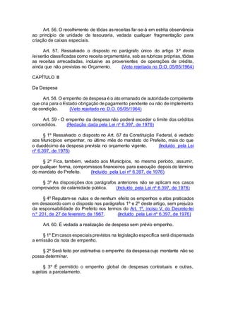 Art. 56. O recolhimento de tôdas as receitas far-se-á em estrita observância
ao princípio de unidade de tesouraria, vedada qualquer fragmentação para
criação de caixas especiais.
Art. 57. Ressalvado o disposto no parágrafo único do artigo 3º desta
lei serão classificadas como receita orçamentária, sob as rubricas próprias, tôdas
as receitas arrecadadas, inclusive as provenientes de operações de crédito,
ainda que não previstas no Orçamento. (Veto rejeitado no D.O. 05/05/1964)
CAPÍTULO III
Da Despesa
Art. 58. O empenho de despesa é o ato emanado de autoridade competente
que cria para o Estado obrigação de pagamento pendente ou não de implemento
de condição. (Veto rejeitado no D.O. 05/05/1964)
Art. 59 - O empenho da despesa não poderá exceder o limite dos créditos
concedidos. (Redação dada pela Lei nº 6.397, de 1976)
§ 1º Ressalvado o disposto no Art. 67 da Constituição Federal, é vedado
aos Municípios empenhar, no último mês do mandato do Prefeito, mais do que
o duodécimo da despesa prevista no orçamento vigente. (Incluído pela Lei
nº 6.397, de 1976)
§ 2º Fica, também, vedado aos Municípios, no mesmo período, assumir,
por qualquer forma, compromissos financeiros para execução depois do término
do mandato do Prefeito. (Incluído pela Lei nº 6.397, de 1976)
§ 3º As disposições dos parágrafos anteriores não se aplicam nos casos
comprovados de calamidade pública. (Incluído pela Lei nº 6.397, de 1976)
§ 4º Reputam-se nulos e de nenhum efeito os empenhos e atos praticados
em desacordo com o disposto nos parágrafos 1º e 2º deste artigo, sem prejuízo
da responsabilidade do Prefeito nos termos do Art. 1º, inciso V, do Decreto-lei
n.º 201, de 27 de fevereiro de 1967. (Incluído pela Lei nº 6.397, de 1976)
Art. 60. É vedada a realização de despesa sem prévio empenho.
§ 1º Em casos especiais previstos na legislação específica será dispensada
a emissão da nota de empenho.
§ 2º Será feito por estimativa o empenho da despesa cujo montante não se
possa determinar.
§ 3º É permitido o empenho global de despesas contratuais e outras,
sujeitas a parcelamento.
 