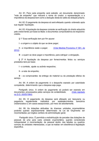 Art. 61. Para cada empenho será extraído um documento denominado
"nota de empenho" que indicará o nome do credor, a representação e a
importância da despesa bem como a dedução desta do saldo da dotação própria.
Art. 62. O pagamento da despesa só será efetuado quando ordenado após
sua regular liquidação.
Art. 63. A liquidação da despesa consiste na verificação do direito adquirido
pelo credor tendo por base os títulos e documentos comprobatórios do respectivo
crédito.
§ 1° Essa verificação tem por fim apurar:
I - a origem e o objeto do que se deve pagar;
II - a importância exata a pagar; (Vide Medida Provisória nº 581, de
2012)
III - a quem se deve pagar a importância, para extinguir a obrigação.
§ 2º A liquidação da despesa por fornecimentos feitos ou serviços
prestados terá por base:
I - o contrato, ajuste ou acôrdo respectivo;
II - a nota de empenho;
III - os comprovantes da entrega de material ou da prestação efetiva do
serviço.
Art. 64. A ordem de pagamento é o despacho exarado por autoridade
competente, determinando que a despesa seja paga.
Parágrafo único. A ordem de pagamento só poderá ser exarada em
documentos processados pelos serviços de contabilidade. (Veto rejeitado
no D.O. 05/05/1964)
Art. 65. O pagamento da despesa será efetuado por tesouraria ou
pagadoria regularmente instituídos por estabelecimentos bancários
credenciados e, em casos excepcionais, por meio de adiantamento.
Art. 66. As dotações atribuídas às diversas unidades orçamentárias
poderão quando expressamente determinado na Lei de Orçamento ser
movimentadas por órgãos centrais de administração geral.
Parágrafo único. É permitida a redistribuição de parcelas das dotações de
pessoal, de uma para outra unidade orçamentária, quando considerada
indispensável à movimentação de pessoal dentro das tabelas ou quadros
comuns às unidades interessadas, a que se realize em obediência à legislação
específica.
 
