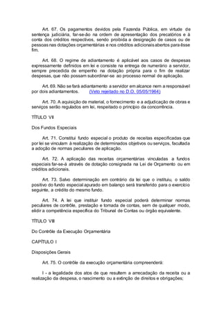 Art. 67. Os pagamentos devidos pela Fazenda Pública, em virtude de
sentença judiciária, far-se-ão na ordem de apresentação dos precatórios e à
conta dos créditos respectivos, sendo proibida a designação de casos ou de
pessoas nas dotações orçamentárias e nos créditos adicionaisabertos para êsse
fim.
Art. 68. O regime de adiantamento é aplicável aos casos de despesas
expressamente definidos em lei e consiste na entrega de numerário a servidor,
sempre precedida de empenho na dotação própria para o fim de realizar
despesas, que não possam subordinar-se ao processo normal de aplicação.
Art. 69. Não se fará adiantamento a servidor em alcance nem a responsável
por dois adiantamentos. (Veto rejeitado no D.O. 05/05/1964)
Art. 70. A aquisição de material, o fornecimento e a adjudicação de obras e
serviços serão regulados em lei, respeitado o princípio da concorrência.
TÍTULO VII
Dos Fundos Especiais
Art. 71. Constitui fundo especial o produto de receitas especificadas que
por lei se vinculam à realização de determinados objetivos ou serviços, facultada
a adoção de normas peculiares de aplicação.
Art. 72. A aplicação das receitas orçamentárias vinculadas a fundos
especiais far-se-á através de dotação consignada na Lei de Orçamento ou em
créditos adicionais.
Art. 73. Salvo determinação em contrário da lei que o instituiu, o saldo
positivo do fundo especial apurado em balanço será transferido para o exercício
seguinte, a crédito do mesmo fundo.
Art. 74. A lei que instituir fundo especial poderá determinar normas
peculiares de contrôle, prestação e tomada de contas, sem de qualquer modo,
elidir a competência específica do Tribunal de Contas ou órgão equivalente.
TÍTULO VIII
Do Contrôle da Execução Orçamentária
CAPÍTULO I
Disposições Gerais
Art. 75. O contrôle da execução orçamentária compreenderá:
I - a legalidade dos atos de que resultem a arrecadação da receita ou a
realização da despesa, o nascimento ou a extinção de direitos e obrigações;
 