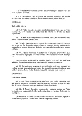 II - a fidelidade funcional dos agentes da administração, responsáveis por
bens e valores públicos;
III - o cumprimento do programa de trabalho expresso em têrmos
monetários e em têrmos de realização de obras e prestação de serviços.
CAPÍTULO II
Do Contrôle Interno
Art. 76. O Poder Executivo exercerá os três tipos de contrôle a que se refere
o artigo 75, sem prejuízo das atribuições do Tribunal de Contas ou órgão
equivalente.
Art. 77. A verificação da legalidade dos atos de execução orçamentária será
prévia, concomitante e subseqüente.
Art. 78. Além da prestação ou tomada de contas anual, quando instituída
em lei, ou por fim de gestão, poderá haver, a qualquer tempo, levantamento,
prestação ou tomada de contas de todos os responsáveis por bens ou valores
públicos.
Art. 79. Ao órgão incumbido da elaboração da proposta orçamentária ou a
outro indicado na legislação, caberá o contrôle estabelecido no inciso III do artigo
75.
Parágrafo único. Êsse controle far-se-á, quando fôr o caso, em têrmos de
unidades de medida, prèviamente estabelecidos para cada atividade.
Art. 80. Compete aos serviços de contabilidade ou órgãos equivalentes
verificar a exata observância dos limites das cotas trimestrais atribuídas a cada
unidade orçamentária, dentro do sistema que fôr instituído para êsse fim.
CAPÍTULO III
Do Contrôle Externo
Art. 81. O contrôle da execução orçamentária, pelo Poder Legislativo, terá
por objetivo verificar a probidade da administração, a guarda e legal emprêgo
dos dinheiros públicos e o cumprimento da Lei de Orçamento.
Art. 82. O Poder Executivo, anualmente, prestará contas ao Poder
Legislativo, no prazo estabelecido nas Constituições ou nas Leis Orgânicas dos
Municípios.
§ 1º As contas do Poder Executivo serão submetidas ao Poder Legislativo,
com Parecer prévio do Tribunal de Contas ou órgão equivalente.
 