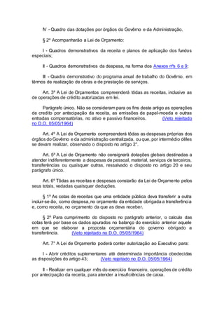 IV - Quadro das dotações por órgãos do Govêrno e da Administração.
§ 2º Acompanharão a Lei de Orçamento:
I - Quadros demonstrativos da receita e planos de aplicação dos fundos
especiais;
II - Quadros demonstrativos da despesa, na forma dos Anexos nºs 6 a 9;
III - Quadro demonstrativo do programa anual de trabalho do Govêrno, em
têrmos de realização de obras e de prestação de serviços.
Art. 3º A Lei de Orçamentos compreenderá tôdas as receitas, inclusive as
de operações de crédito autorizadas em lei.
Parágrafo único. Não se consideram para os fins deste artigo as operações
de credito por antecipação da receita, as emissões de papel-moeda e outras
entradas compensatórias, no ativo e passivo financeiros. (Veto rejeitado
no D.O. 05/05/1964)
Art. 4º A Lei de Orçamento compreenderá tôdas as despesas próprias dos
órgãos do Govêrno e da administração centralizada, ou que, por intermédio dêles
se devam realizar, observado o disposto no artigo 2°.
Art. 5º A Lei de Orçamento não consignará dotações globais destinadas a
atender indiferentemente a despesas de pessoal, material, serviços de terceiros,
transferências ou quaisquer outras, ressalvado o disposto no artigo 20 e seu
parágrafo único.
Art. 6º Tôdas as receitas e despesas constarão da Lei de Orçamento pelos
seus totais, vedadas quaisquer deduções.
§ 1º As cotas de receitas que uma entidade pública deva transferir a outra
incluir-se-ão, como despesa, no orçamento da entidade obrigada a transferência
e, como receita, no orçamento da que as deva receber.
§ 2º Para cumprimento do disposto no parágrafo anterior, o calculo das
cotas terá por base os dados apurados no balanço do exercício anterior aquele
em que se elaborar a proposta orçamentária do governo obrigado a
transferência. (Veto rejeitado no D.O. 05/05/1964)
Art. 7° A Lei de Orçamento poderá conter autorização ao Executivo para:
I - Abrir créditos suplementares até determinada importância obedecidas
as disposições do artigo 43; (Veto rejeitado no D.O. 05/05/1964)
II - Realizar em qualquer mês do exercício financeiro, operações de crédito
por antecipação da receita, para atender a insuficiências de caixa.
 