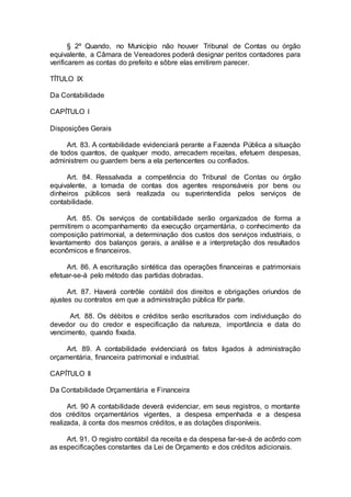 § 2º Quando, no Município não houver Tribunal de Contas ou órgão
equivalente, a Câmara de Vereadores poderá designar peritos contadores para
verificarem as contas do prefeito e sôbre elas emitirem parecer.
TÍTULO IX
Da Contabilidade
CAPÍTULO I
Disposições Gerais
Art. 83. A contabilidade evidenciará perante a Fazenda Pública a situação
de todos quantos, de qualquer modo, arrecadem receitas, efetuem despesas,
administrem ou guardem bens a ela pertencentes ou confiados.
Art. 84. Ressalvada a competência do Tribunal de Contas ou órgão
equivalente, a tomada de contas dos agentes responsáveis por bens ou
dinheiros públicos será realizada ou superintendida pelos serviços de
contabilidade.
Art. 85. Os serviços de contabilidade serão organizados de forma a
permitirem o acompanhamento da execução orçamentária, o conhecimento da
composição patrimonial, a determinação dos custos dos serviços industriais, o
levantamento dos balanços gerais, a análise e a interpretação dos resultados
econômicos e financeiros.
Art. 86. A escrituração sintética das operações financeiras e patrimoniais
efetuar-se-á pelo método das partidas dobradas.
Art. 87. Haverá contrôle contábil dos direitos e obrigações oriundos de
ajustes ou contratos em que a administração pública fôr parte.
Art. 88. Os débitos e créditos serão escriturados com individuação do
devedor ou do credor e especificação da natureza, importância e data do
vencimento, quando fixada.
Art. 89. A contabilidade evidenciará os fatos ligados à administração
orçamentária, financeira patrimonial e industrial.
CAPÍTULO II
Da Contabilidade Orçamentária e Financeira
Art. 90 A contabilidade deverá evidenciar, em seus registros, o montante
dos créditos orçamentários vigentes, a despesa empenhada e a despesa
realizada, à conta dos mesmos créditos, e as dotações disponíveis.
Art. 91. O registro contábil da receita e da despesa far-se-á de acôrdo com
as especificações constantes da Lei de Orçamento e dos créditos adicionais.
 