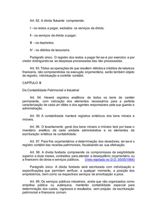 Art. 92. A dívida flutuante compreende:
I - os restos a pagar, excluídos os serviços da dívida;
II - os serviços da dívida a pagar;
III - os depósitos;
IV - os débitos de tesouraria.
Parágrafo único. O registro dos restos a pagar far-se-á por exercício e por
credor distinguindo-se as despesas processadas das não processadas.
Art. 93. Tôdas as operações de que resultem débitos e créditos de natureza
financeira, não compreendidas na execução orçamentária, serão também objeto
de registro, individuação e contrôle contábil.
CAPÍTULO III
Da Contabilidade Patrimonial e Industrial
Art. 94. Haverá registros analíticos de todos os bens de caráter
permanente, com indicação dos elementos necessários para a perfeita
caracterização de cada um dêles e dos agentes responsáveis pela sua guarda e
administração.
Art. 95 A contabilidade manterá registros sintéticos dos bens móveis e
imóveis.
Art. 96. O levantamento geral dos bens móveis e imóveis terá por base o
inventário analítico de cada unidade administrativa e os elementos da
escrituração sintética na contabilidade.
Art. 97. Para fins orçamentários e determinação dos devedores, ter-se-á o
registro contábil das receitas patrimoniais, fiscalizando-se sua efetivação.
Art. 98. A divida fundada compreende os compromissos de exigibilidade
superior a doze meses, contraídos para atender a desequilíbrio orçamentário ou
a financeiro de obras e serviços públicos. (Veto rejeitado no D.O. 05/05/1964)
Parágrafo único. A dívida fundada será escriturada com individuação e
especificações que permitam verificar, a qualquer momento, a posição dos
empréstimos, bem como os respectivos serviços de amortização e juros.
Art. 99. Os serviços públicos industriais, ainda que não organizados como
emprêsa pública ou autárquica, manterão contabilidade especial para
determinação dos custos, ingressos e resultados, sem prejuízo da escrituração
patrimonial e financeira comum.
 