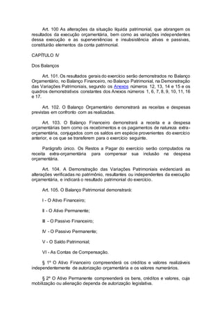Art. 100 As alterações da situação líquida patrimonial, que abrangem os
resultados da execução orçamentária, bem como as variações independentes
dessa execução e as superveniências e insubsistência ativas e passivas,
constituirão elementos da conta patrimonial.
CAPÍTULO IV
Dos Balanços
Art. 101. Os resultados gerais do exercício serão demonstrados no Balanço
Orçamentário, no Balanço Financeiro, no Balanço Patrimonial, na Demonstração
das Variações Patrimoniais, segundo os Anexos números 12, 13, 14 e 15 e os
quadros demonstrativos constantes dos Anexos números 1, 6, 7, 8, 9, 10, 11, 16
e 17.
Art. 102. O Balanço Orçamentário demonstrará as receitas e despesas
previstas em confronto com as realizadas.
Art. 103. O Balanço Financeiro demonstrará a receita e a despesa
orçamentárias bem como os recebimentos e os pagamentos de natureza extra-
orçamentária, conjugados com os saldos em espécie provenientes do exercício
anterior, e os que se transferem para o exercício seguinte.
Parágrafo único. Os Restos a Pagar do exercício serão computados na
receita extra-orçamentária para compensar sua inclusão na despesa
orçamentária.
Art. 104. A Demonstração das Variações Patrimoniais evidenciará as
alterações verificadas no patrimônio, resultantes ou independentes da execução
orçamentária, e indicará o resultado patrimonial do exercício.
Art. 105. O Balanço Patrimonial demonstrará:
I - O Ativo Financeiro;
II - O Ativo Permanente;
III - O Passivo Financeiro;
IV - O Passivo Permanente;
V - O Saldo Patrimonial;
VI - As Contas de Compensação.
§ 1º O Ativo Financeiro compreenderá os créditos e valores realizáveis
independentemente de autorização orçamentária e os valores numerários.
§ 2º O Ativo Permanente compreenderá os bens, créditos e valores, cuja
mobilização ou alienação dependa de autorização legislativa.
 