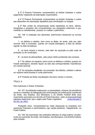 § 3º O Passivo Financeiro compreenderá as dívidas fundadas e outras
pagamento independa de autorização orçamentária.
§ 4º O Passivo Permanente compreenderá as dívidas fundadas e outras
que dependam de autorização legislativa para amortização ou resgate.
§ 5º Nas contas de compensação serão registrados os bens, valores,
obrigações e situações não compreendidas nos parágrafos anteriores e que,
imediata ou indiretamente, possam vir a afetar o patrimônio.
Art. 106. A avaliação dos elementos patrimoniais obedecerá as normas
seguintes:
I - os débitos e créditos, bem como os títulos de renda, pelo seu valor
nominal, feita a conversão, quando em moeda estrangeira, à taxa de câmbio
vigente na data do balanço;
II - os bens móveis e imóveis, pelo valor de aquisição ou pelo custo de
produção ou de construção;
III - os bens de almoxarifado, pelo preço médio ponderado das compras.
§ 1° Os valores em espécie, assim como os débitos e créditos, quando em
moeda estrangeira, deverão figurar ao lado das correspondentes importâncias
em moeda nacional.
§ 2º As variações resultantes da conversão dos débitos, créditos e valores
em espécie serão levadas à conta patrimonial.
§ 3º Poderão ser feitas reavaliações dos bens móveis e imóveis.
TÍTULO X
Das Autarquias e Outras Entidades
Art. 107. As entidades autárquicas ou paraestatais, inclusive de previdência
social ou investidas de delegação para arrecadação de contribuições parafiscais
da União, dos Estados, dos Municípios e do Distrito Federal terão seus
orçamentos aprovados por decreto do Poder Executivo, salvo se disposiçãolegal
expressa determinar que o sejam pelo Poder Legislativo. (Vide Decreto nº
60.745, de 1967)
Parágrafo único. Compreendem-se nesta disposição as emprêsas com
autonomia financeira e administrativa cujo capital pertencer, integralmente, ao
Poder Público.
Art. 108. Os orçamentos das entidades referidas no artigo anterior vincular-
se-ão ao orçamento da União, dos Estados, dos Municípios e do Distrito Federal,
pela inclusão:
 