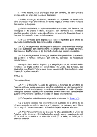 I - como receita, salvo disposição legal em contrário, de saldo positivo
previsto entre os totais das receitas e despesas;
II - como subvenção econômica, na receita do orçamento da beneficiária,
salvo disposição legal em contrário, do saldo negativo previsto entre os totais
das receitas e despesas.
§ 1º Os investimentos ou inversões financeiras da União, dos Estados, dos
Municípios e do Distrito Federal, realizados por intermédio das entidades
aludidas no artigo anterior, serão classificados como receita de capital destas e
despesa de transferência de capital daqueles.
§ 2º As previsões para depreciação serão computadas para efeito de
apuração do saldo líquido das mencionadas entidades.
Art. 109. Os orçamentos e balanços das entidades compreendidas no artigo
107 serão publicados como complemento dos orçamentos e balanços da União,
dos Estados, dos Municípios e do Distrito Federal a que estejam vinculados.
Art. 110. Os orçamentos e balanços das entidades já referidas, obedecerão
aos padrões e normas instituídas por esta lei, ajustados às respectivas
peculiaridades.
Parágrafo único. Dentro do prazo que a legislação fixar, os balanços serão
remetidos ao órgão central de contabilidade da União, dos Estados, dos
Municípios e do Distrito Federal, para fins de incorporação dos resultados, salvo
disposição legal em contrário.
TÍTULO XI
Disposições Finais
Art. 111. O Conselho Técnico de Economia e Finanças do Ministério da
Fazenda, além de outras apurações, para fins estatísticos, de interêsse nacional,
organizará e publicará o balanço consolidado das contas da União, Estados,
Municípios e Distrito Federal, suas autarquias e outras entidades, bem como um
quadro estruturalmente idêntico, baseado em dados orçamentários.
§ 1º Os quadros referidos neste artigo terão a estrutura do Anexo nº 1.
§ 2 O quadro baseado nos orçamentos será publicado até o último dia do
primeiro semestre do próprio exercício e o baseado nos balanços, até o último
dia do segundo semestre do exercício imediato àquele a que se referirem.
Art. 112. Para cumprimento do disposto no artigo precedente, a União, os
Estados, os Municípios e o Distrito Federal remeterão ao mencionado órgão, até
30 de abril, os orçamentos do exercício, e até 30 de junho, os balanços do
exercício anterior.
 