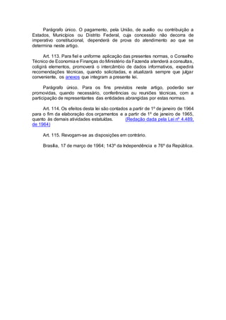 Parágrafo único. O pagamento, pela União, de auxílio ou contribuição a
Estados, Municípios ou Distrito Federal, cuja concessão não decorra de
imperativo constitucional, dependerá de prova do atendimento ao que se
determina neste artigo.
Art. 113. Para fiel e uniforme aplicação das presentes normas, o Conselho
Técnico de Economia e Finanças do Ministério da Fazenda atenderá a consultas,
coligirá elementos, promoverá o intercâmbio de dados informativos, expedirá
recomendações técnicas, quando solicitadas, e atualizará sempre que julgar
conveniente, os anexos que integram a presente lei.
Parágrafo único. Para os fins previstos neste artigo, poderão ser
promovidas, quando necessário, conferências ou reuniões técnicas, com a
participação de representantes das entidades abrangidas por estas normas.
Art. 114. Os efeitos desta lei são contados a partir de 1º de janeiro de 1964
para o fim da elaboração dos orçamentos e a partir de 1º de janeiro de 1965,
quanto às demais atividades estatuídas. (Redação dada pela Lei nº 4.489,
de 1964)
Art. 115. Revogam-se as disposições em contrário.
Brasília, 17 de março de 1964; 143º da Independência e 76º da República.
 