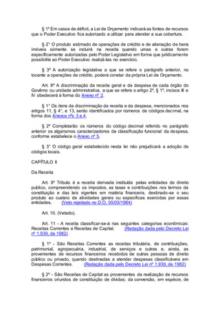 § 1º Em casos de déficit, a Lei de Orçamento indicará as fontes de recursos
que o Poder Executivo fica autorizado a utilizar para atender a sua cobertura.
§ 2° O produto estimado de operações de crédito e de alienação de bens
imóveis sòmente se incluirá na receita quando umas e outras forem
especìficamente autorizadas pelo Poder Legislativo em forma que jurìdicamente
possibilite ao Poder Executivo realizá-las no exercício.
§ 3º A autorização legislativa a que se refere o parágrafo anterior, no
tocante a operações de crédito, poderá constar da própria Lei de Orçamento.
Art. 8º A discriminação da receita geral e da despesa de cada órgão do
Govêrno ou unidade administrativa, a que se refere o artigo 2º, § 1º, incisos III e
IV obedecerá à forma do Anexo nº 2.
§ 1° Os itens da discriminação da receita e da despesa, mencionados nos
artigos 11, § 4°, e 13, serão identificados por números de códigos decimal, na
forma dos Anexos nºs 3 e 4.
§ 2º Completarão os números do código decimal referido no parágrafo
anterior os algarismos caracterizadores da classificação funcional da despesa,
conforme estabelece o Anexo nº 5.
§ 3° O código geral estabelecido nesta lei não prejudicará a adoção de
códigos locais.
CAPÍTULO II
Da Receita
Art. 9º Tributo é a receita derivada instituída pelas entidades de direito
publico, compreendendo os impostos, as taxas e contribuições nos termos da
constituição e das leis vigentes em matéria financeira, destinado-se o seu
produto ao custeio de atividades gerais ou especificas exercidas por essas
entidades. (Veto rejeitado no D.O. 05/05/1964)
Art. 10. (Vetado).
Art. 11 - A receita classificar-se-á nas seguintes categorias econômicas:
Receitas Correntes e Receitas de Capital. (Redação dada pelo Decreto Lei
nº 1.939, de 1982)
§ 1º - São Receitas Correntes as receitas tributária, de contribuições,
patrimonial, agropecuária, industrial, de serviços e outras e, ainda, as
provenientes de recursos financeiros recebidos de outras pessoas de direito
público ou privado, quando destinadas a atender despesas classificáveis em
Despesas Correntes. (Redação dada pelo Decreto Lei nº 1.939, de 1982)
§ 2º - São Receitas de Capital as provenientes da realização de recursos
financeiros oriundos de constituição de dívidas; da conversão, em espécie, de
 