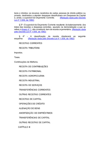 bens e direitos; os recursos recebidos de outras pessoas de direito público ou
privado, destinados a atender despesas classificáveis em Despesas de Capital
e, ainda, o superávit do Orçamento Corrente. (Redação dada pelo Decreto
Lei nº 1.939, de 1982)
§ 3º - O superávit do Orçamento Corrente resultante do balanceamento dos
totais das receitas e despesas correntes, apurado na demonstração a que se
refere o Anexo nº 1, não constituirá item de receita orçamentária. (Redação dada
pelo Decreto Lei nº 1.939, de 1982)
§ 4º - A classificação da receita obedecerá ao seguinte
esquema: (Redação dada pelo Decreto Lei nº 1.939, de 1982)
RECEITAS CORRENTES
RECEITA TRIBUTÁRIA
Impostos.
Taxas.
Contribuições de Melhoria.
RECEITA DE CONTRIBUIÇÕES
RECEITA PATRIMONIAL
RECEITA AGROPECUÁRIA
RECEITA INDUSTRIAL
RECEITA DE SERVIÇOS
TRANSFERÊNCIAS CORRENTES
OUTRAS RECEITAS CORRENTES
RECEITAS DE CAPITAL
OPERAÇÕES DE CRÉDITO
ALIENAÇÃO DE BENS
AMORTIZAÇÃO DE EMPRÉSTIMOS
TRANSFERÊNCIAS DE CAPITAL
OUTRAS RECEITAS DE CAPITAL
CAPÍTULO III
 