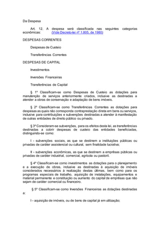 Da Despesa
Art. 12. A despesa será classificada nas seguintes categorias
econômicas: (Vide Decreto-lei nº 1.805, de 1980)
DESPESAS CORRENTES
Despesas de Custeio
Transferências Correntes
DESPESAS DE CAPITAL
Investimentos
Inversões Financeiras
Transferências de Capital
§ 1º Classificam-se como Despesas de Custeio as dotações para
manutenção de serviços anteriormente criados, inclusive as destinadas a
atender a obras de conservação e adaptação de bens imóveis.
§ 2º Classificam-se como Transferências Correntes as dotações para
despesas as quais não corresponda contraprestação direta em bens ou serviços,
inclusive para contribuições e subvenções destinadas a atender à manifestação
de outras entidades de direito público ou privado.
§ 3º Consideram-se subvenções, para os efeitos desta lei, as transferências
destinadas a cobrir despesas de custeio das entidades beneficiadas,
distinguindo-se como:
I - subvenções sociais, as que se destinem a instituições públicas ou
privadas de caráter assistencial ou cultural, sem finalidade lucrativa;
II - subvenções econômicas, as que se destinem a emprêsas públicas ou
privadas de caráter industrial, comercial, agrícola ou pastoril.
§ 4º Classificam-se como investimentos as dotações para o planejamento
e a execução de obras, inclusive as destinadas à aquisição de imóveis
considerados necessários à realização destas últimas, bem como para os
programas especiais de trabalho, aquisição de instalações, equipamentos e
material permanente e constituição ou aumento do capital de emprêsas que não
sejam de caráter comercial ou financeiro.
§ 5º Classificam-se como Inversões Financeiras as dotações destinadas
a:
I - aquisição de imóveis, ou de bens de capital já em utilização;
 