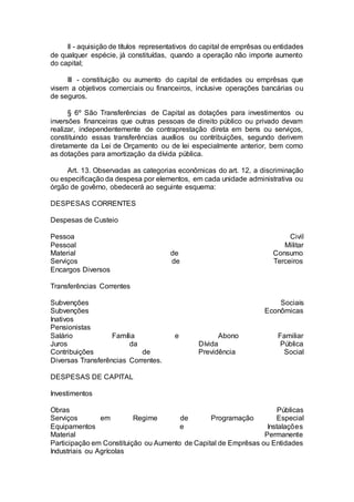 II - aquisição de títulos representativos do capital de emprêsas ou entidades
de qualquer espécie, já constituídas, quando a operação não importe aumento
do capital;
III - constituição ou aumento do capital de entidades ou emprêsas que
visem a objetivos comerciais ou financeiros, inclusive operações bancárias ou
de seguros.
§ 6º São Transferências de Capital as dotações para investimentos ou
inversões financeiras que outras pessoas de direito público ou privado devam
realizar, independentemente de contraprestação direta em bens ou serviços,
constituindo essas transferências auxílios ou contribuições, segundo derivem
diretamente da Lei de Orçamento ou de lei especialmente anterior, bem como
as dotações para amortização da dívida pública.
Art. 13. Observadas as categorias econômicas do art. 12, a discriminação
ou especificação da despesa por elementos, em cada unidade administrativa ou
órgão de govêrno, obedecerá ao seguinte esquema:
DESPESAS CORRENTES
Despesas de Custeio
Pessoa Civil
Pessoal Militar
Material de Consumo
Serviços de Terceiros
Encargos Diversos
Transferências Correntes
Subvenções Sociais
Subvenções Econômicas
Inativos
Pensionistas
Salário Família e Abono Familiar
Juros da Dívida Pública
Contribuições de Previdência Social
Diversas Transferências Correntes.
DESPESAS DE CAPITAL
Investimentos
Obras Públicas
Serviços em Regime de Programação Especial
Equipamentos e Instalações
Material Permanente
Participação em Constituição ou Aumento de Capital de Emprêsas ou Entidades
Industriais ou Agrícolas
 