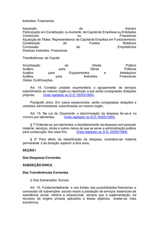 Inversões Financeiras
Aquisição de Imóveis
Participação em Constituição ou Aumento de Capital de Emprêsas ou Entidades
Comerciais ou Financeiras
Aquisição de Títulos Representativos de Capital de Emprêsa em Funcionamento
Constituição de Fundos Rotativos
Concessão de Empréstimos
Diversas Inversões Financeiras
Transferências de Capital
Amortização da Dívida Pública
Auxílios para Obras Públicas
Auxílios para Equipamentos e Instalações
Auxílios para Inversões Financeiras
Outras Contribuições.
Art. 14. Constitui unidade orçamentária o agrupamento de serviços
subordinados ao mesmo órgão ou repartição a que serão consignadas dotações
próprias. (Veto rejeitado no D.O. 05/05/1964)
Parágrafo único. Em casos excepcionais, serão consignadas dotações a
unidades administrativas subordinadas ao mesmo órgão.
Art. 15. Na Lei de Orçamento a discriminação da despesa far-se-á no
mínimo por elementos. (Veto rejeitado no D.O. 05/05/1964)
§ 1º Entende-se por elementos o desdobramento da despesa com pessoal,
material, serviços, obras e outros meios de que se serve a administração publica
para consecução dos seus fins. (Veto rejeitado no D.O. 05/05/1964)
§ 2º Para efeito de classificação da despesa, considera-se material
permanente o de duração superior a dois anos.
SEÇÃO I
Das Despesas Correntes
SUBSEÇÃO ÚNICA
Das Transferências Correntes
I) Das Subvenções Sociais
Art. 16. Fundamentalmente e nos limites das possibilidades financeiras a
concessão de subvenções sociais visará a prestação de serviços essenciais de
assistência social, médica e educacional, sempre que a suplementação de
recursos de origem privada aplicados a êsses objetivos, revelar-se mais
econômica.
 