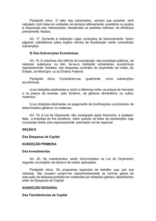 Parágrafo único. O valor das subvenções, sempre que possível, será
calculado com base em unidades de serviços efetivamente prestados ou postos
à disposição dos interessados obedecidos os padrões mínimos de eficiência
prèviamente fixados.
Art. 17. Somente à instituição cujas condições de funcionamento forem
julgadas satisfatórias pelos órgãos oficiais de fiscalização serão concedidas
subvenções.
II) Das Subvenções Econômicas
Art. 18. A cobertura dos déficits de manutenção das emprêsas públicas, de
natureza autárquica ou não, far-se-á mediante subvenções econômicas
expressamente incluídas nas despesas correntes do orçamento da União, do
Estado, do Município ou do Distrito Federal.
Parágrafo único. Consideram-se, igualmente, como subvenções
econômicas:
a) as dotações destinadas a cobrir a diferença entre os preços de mercado
e os preços de revenda, pelo Govêrno, de gêneros alimentícios ou outros
materiais;
b) as dotações destinadas ao pagamento de bonificações a produtores de
determinados gêneros ou materiais.
Art. 19. A Lei de Orçamento não consignará ajuda financeira, a qualquer
título, a emprêsa de fins lucrativos, salvo quando se tratar de subvenções cuja
concessão tenha sido expressamente autorizada em lei especial.
SEÇÃO II
Das Despesas de Capital
SUBSEÇÃO PRIMEIRA
Dos Investimentos
Art. 20. Os investimentos serão discriminados na Lei de Orçamento
segundo os projetos de obras e de outras aplicações.
Parágrafo único. Os programas especiais de trabalho que, por sua
natureza, não possam cumprir-se subordinadamente às normas gerais de
execução da despesa poderão ser custeadas por dotações globais, classificadas
entre as Despesas de Capital.
SUBSEÇÃO SEGUNDA
Das Transferências de Capital
 