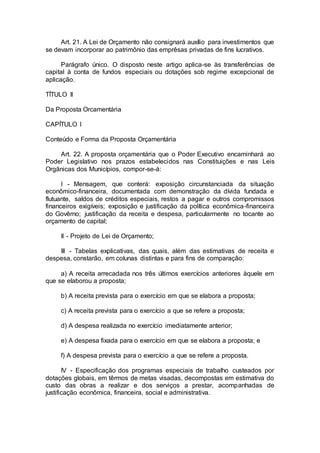 Art. 21. A Lei de Orçamento não consignará auxílio para investimentos que
se devam incorporar ao patrimônio das emprêsas privadas de fins lucrativos.
Parágrafo único. O disposto neste artigo aplica-se às transferências de
capital à conta de fundos especiais ou dotações sob regime excepcional de
aplicação.
TÍTULO II
Da Proposta Orcamentária
CAPÍTULO I
Conteúdo e Forma da Proposta Orçamentária
Art. 22. A proposta orçamentária que o Poder Executivo encaminhará ao
Poder Legislativo nos prazos estabelecidos nas Constituições e nas Leis
Orgânicas dos Municípios, compor-se-á:
I - Mensagem, que conterá: exposição circunstanciada da situação
econômico-financeira, documentada com demonstração da dívida fundada e
flutuante, saldos de créditos especiais, restos a pagar e outros compromissos
financeiros exigíveis; exposição e justificação da política econômica-financeira
do Govêrno; justificação da receita e despesa, particularmente no tocante ao
orçamento de capital;
II - Projeto de Lei de Orçamento;
III - Tabelas explicativas, das quais, além das estimativas de receita e
despesa, constarão, em colunas distintas e para fins de comparação:
a) A receita arrecadada nos três últimos exercícios anteriores àquele em
que se elaborou a proposta;
b) A receita prevista para o exercício em que se elabora a proposta;
c) A receita prevista para o exercício a que se refere a proposta;
d) A despesa realizada no exercício imediatamente anterior;
e) A despesa fixada para o exercício em que se elabora a proposta; e
f) A despesa prevista para o exercício a que se refere a proposta.
IV - Especificação dos programas especiais de trabalho custeados por
dotações globais, em têrmos de metas visadas, decompostas em estimativa do
custo das obras a realizar e dos serviços a prestar, acompanhadas de
justificação econômica, financeira, social e administrativa.
 