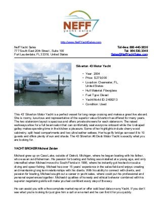 Neff Yacht Sales
777 South East 20th Street , Suite 100
Fort Lauderdale, FL 33316, United States
Toll-free: 866-440-3836Toll-free: 866-440-3836
Tel: 954.530.3348Tel: 954.530.3348
Sales@NeffYachtSales.comSales@NeffYachtSales.com
Silverton 43 Motor YachtSilverton 43 Motor Yacht
• Year: 2004
• Price: $ 279,000
• Location: Clearwater, FL,
United States
• Hull Material: Fiberglass
• Fuel Type: Diesel
• YachtWorld ID: 2408213
• Condition: Used
http://www.NeffYachtSales.com
This 43’ Silverton Motor Yacht is a perfect vessel for long range cruising and makes a great live aboard.
She is roomy, luxurious and representative of the superior value Silverton has offered for many years.
The two stateroom layout is spacious and offers private showers for each stateroom. The raised
walkways allow for a full beam salon that can comfortably seat everyone onboard while the U-shaped
galley makes spending time in the kitchen a pleasure. Some of her highlights include cherry wood
cabinetry, split head compartments and two ultra leather settees. Her huge fly bridge can seat 8 to 10
guests and offers plenty of sun and shade. The 43 Silverton Aft Deck Motor Yacht is exactly what you
are looking for.
YACHT BROKER Michael ZaidanYACHT BROKER Michael Zaidan
Michael grew up on Cass Lake, outside of Detroit, Michigan, where he began boating with his father,
who was an avid fisherman. His passion for boating and fishing was installed at a young age, and only
intensified when Michael moved to South Florida in 1995, where he instantly got hooked on scuba
diving and spear fishing. Michael has over 15 years’ experience in the sales field and enjoys creating
and maintaining long term relationships with his clients. With his ability to connect with clients, and
passion for boating, Michael sought out a career in yacht sales, where could put his professional and
personal experiences together. Michaels' qualities of honesty and ethical behavior combined with his
superior negotiating skills will make you feel confident every step of the way.
He can assist you with a free complete market report or offer sold boat data on any Yacht. If you don’t
see what you’re looking for just give him a call or an email and he can find it for you quickly.
 