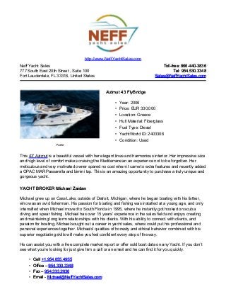 Neff Yacht Sales
777 South East 20th Street , Suite 100
Fort Lauderdale, FL 33316, United States
Toll-free: 866-440-3836Toll-free: 866-440-3836
Tel: 954.530.3348Tel: 954.530.3348
Sales@NeffYachtSales.comSales@NeffYachtSales.com
Profile
Azimut 43 FlyBridgeAzimut 43 FlyBridge
• Year: 2006
• Price: EUR 330,000
• Location: Greece
• Hull Material: Fiberglass
• Fuel Type: Diesel
• YachtWorld ID: 2403306
• Condition: Used
http://www.NeffYachtSales.com
This 43' Azimut is a beautiful vessel with her elegant lines and harmonious interior. Her impressive size
and high level of comfort makes cruising the Mediterranean an experience not to be forgotten. Her
meticulous and very motivated owner spared no cost when it came to extra features and recently added
a OPAC MAR Passarella and bimini top. This is an amazing opportunity to purchase a truly unique and
gorgeous yacht.
YACHT BROKER Michael ZaidanYACHT BROKER Michael Zaidan
Michael grew up on Cass Lake, outside of Detroit, Michigan, where he began boating with his father,
who was an avid fisherman. His passion for boating and fishing was installed at a young age, and only
intensified when Michael moved to South Florida in 1995, where he instantly got hooked on scuba
diving and spear fishing. Michael has over 15 years’ experience in the sales field and enjoys creating
and maintaining long term relationships with his clients. With his ability to connect with clients, and
passion for boating, Michael sought out a career in yacht sales, where could put his professional and
personal experiences together. Michaels' qualities of honesty and ethical behavior combined with his
superior negotiating skills will make you feel confident every step of the way.
He can assist you with a free complete market report or offer sold boat data on any Yacht. If you don’t
see what you’re looking for just give him a call or an email and he can find it for you quickly.
• CellCell +1.954.655.4955+1.954.655.4955
• Office –Office – 954.330.3348954.330.3348
• Fax –Fax – 954.333.2636954.333.2636
• Email -Email - Michael@NeffYachtSales.comMichael@NeffYachtSales.com
 