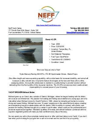 Neff Yacht Sales
777 South East 20th Street , Suite 100
Fort Lauderdale, FL 33316, United States
Toll-free: 866-440-3836Toll-free: 866-440-3836
Tel: 954.530.3348Tel: 954.530.3348
Sales@NeffYachtSales.comSales@NeffYachtSales.com
Bow Shot
Donzi 43 ZRDonzi 43 ZR
• Year: 2006
• Price: $ 259,000
• Location: Tampa Bay, FL,
United States
• Hull Material: Fiberglass
• Fuel Type: Gas/Petrol
• YachtWorld ID: 2555645
• Condition: Used
http://www.NeffYachtSales.com
She is as Sexy as she is Fast!
Triple Mercury Racing 525 EFI's, ITS XR Sportmaster Drives, Blade Props.
She offers length and wave-spanning capability, with a wide beam for increased stability, and extra heft
to assure a silky smooth ride. A dynamic feature line begins at the bow and flows aft in a lithe,
sweeping stroke. A low profile windscreen is nestled in a subtle fairing to provide function without
detracting from the fluid profile of this muscular machine. The 43 ZR’s curvaceous stern swells almost
imperceptibly to conceal power of your choosing.
YACHT BROKER Michael ZaidanYACHT BROKER Michael Zaidan
Michael grew up on Cass Lake, outside of Detroit, Michigan, where he began boating with his father,
who was an avid fisherman. His passion for boating and fishing was installed at a young age, and only
intensified when Michael moved to South Florida in 1995, where he instantly got hooked on scuba
diving and spear fishing. Michael has over 15 years’ experience in the sales field and enjoys creating
and maintaining long term relationships with his clients. With his ability to connect with clients, and
passion for boating, Michael sought out a career in yacht sales, where could put his professional and
personal experiences together. Michaels' qualities of honesty and ethical behavior combined with his
superior negotiating skills will make you feel confident every step of the way.
He can assist you with a free complete market report or offer sold boat data on any Yacht. If you don’t
see what you’re looking for just give him a call or an email and he can find it for you quickly.
 