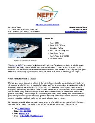 Neff Yacht Sales
777 South East 20th Street , Suite 100
Fort Lauderdale, FL 33316, United States
Toll-free: 866-440-3836Toll-free: 866-440-3836
Tel: 954.530.3348Tel: 954.530.3348
Sales@NeffYachtSales.comSales@NeffYachtSales.com
Manufacturer Provided Image: Azimut 43
Azimut 43Azimut 43
• Year: 2008
• Price: EUR 320,000
• Location: Turkey
• Hull Material: Fiberglass
• Fuel Type: Diesel
• YachtWorld ID: 2473462
• Condition: Used
http://www.NeffYachtSales.com
This Azimut 43 FLY is a perfect family cruiser with large comfortable cabins, loads of relaxing space.
Italian flair and design combined with solid engineering makes this medium flybridge yacht highly
desirable. She has as new condition interior and exterior and 2 x Cummins QSB5.9 engines giving 850
HP in total ensures ample performance. It has 520 hours on it, and is in extremely good shape.
YACHT BROKER Michael ZaidanYACHT BROKER Michael Zaidan
Michael grew up on Cass Lake, outside of Detroit, Michigan, where he began boating with his father,
who was an avid fisherman. His passion for boating and fishing was installed at a young age, and only
intensified when Michael moved to South Florida in 1995, where he instantly got hooked on scuba
diving and spear fishing. Michael has over 15 years’ experience in the sales field and enjoys creating
and maintaining long term relationships with his clients. With his ability to connect with clients, and
passion for boating, Michael sought out a career in yacht sales, where could put his professional and
personal experiences together. Michaels' qualities of honesty and ethical behavior combined with his
superior negotiating skills will make you feel confident every step of the way.
He can assist you with a free complete market report or offer sold boat data on any Yacht. If you don’t
see what you’re looking for just give him a call or an email and he can find it for you quickly.
• CellCell +1.954.655.4955+1.954.655.4955
• Office –Office – 954.330.3348954.330.3348
• Fax –Fax – 954.333.2636954.333.2636
• Email -Email - Michael@NeffYachtSales.comMichael@NeffYachtSales.com
 