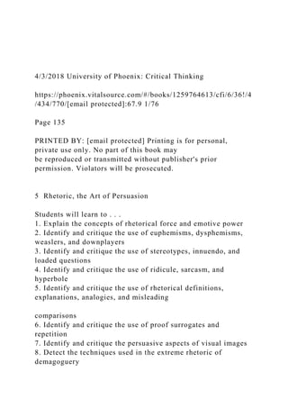4/3/2018 University of Phoenix: Critical Thinking
https://phoenix.vitalsource.com/#/books/1259764613/cfi/6/36!/4
/434/770/[email protected]:67.9 1/76
Page 135
PRINTED BY: [email protected] Printing is for personal,
private use only. No part of this book may
be reproduced or transmitted without publisher's prior
permission. Violators will be prosecuted.
5 Rhetoric, the Art of Persuasion
Students will learn to . . .
1. Explain the concepts of rhetorical force and emotive power
2. Identify and critique the use of euphemisms, dysphemisms,
weaslers, and downplayers
3. Identify and critique the use of stereotypes, innuendo, and
loaded questions
4. Identify and critique the use of ridicule, sarcasm, and
hyperbole
5. Identify and critique the use of rhetorical definitions,
explanations, analogies, and misleading
comparisons
6. Identify and critique the use of proof surrogates and
repetition
7. Identify and critique the persuasive aspects of visual images
8. Detect the techniques used in the extreme rhetoric of
demagoguery
 