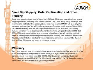 Same Day Shipping, Order Confirmation and Order
Tracking
Once your order is placed for the 3Com 1661-010-000 R8.00, you may select from several
shipping methods, including UPS, Federal Express, DHL, USPS, 3 day, 2 day, overnight and
international methods. Orders received and approved before 3PM EST will generally ship
the same business day. You will receive an order confirmation email for your 3Com 1661-
010-000 R8.00 along with the tracking number as soon as it is available. The tracking
number will allow you to track your shipment in real time. We pack the 3Com 1661-010-
000 R8.00 in anti-static bubble wrap to ensure safe delivery. We will combine multiple
items in one shipment whenever possible to save on shipping time and costs. Because we
have several distribution points and vendor locations, sometimes orders will be divided
into multiple shipments, but never at extra cost to you.
_______________________________________
Warranty
Every item you purchase from us includes a warranty and our hassle-free return policy. We
stand by our product and your satisfaction is our goal. If you ever have questions or
concerns about your 3Com 1661-010-000 R8.00 order, simply contact our Customer
Service Department at 877-878-9134, Monday - Friday, 9 AM - 5 PM EST. Friendly customer
service reps are available to assist you with your order.
 