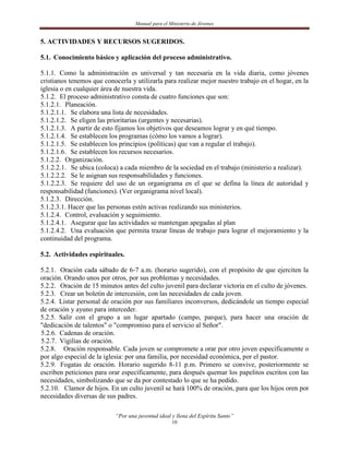 Manual para el Ministerio de Jóvenes


5. ACTIVIDADES Y RECURSOS SUGERIDOS.

5.1. Conocimiento básico y aplicación del proceso administrativo.

5.1.1. Como la administración es universal y tan necesaria en la vida diaria, como jóvenes
cristianos tenemos que conocerla y utilizarla para realizar mejor nuestro trabajo en el hogar, en la
iglesia o en cualquier área de nuestra vida.
5.1.2. El proceso administrativo consta de cuatro funciones que son:
5.1.2.1. Planeación.
5.1.2.1.1. Se elabora una lista de necesidades.
5.1.2.1.2. Se eligen las prioritarias (urgentes y necesarias).
5.1.2.1.3. A partir de esto fijamos los objetivos que deseamos lograr y en qué tiempo.
5.1.2.1.4. Se establecen los programas (cómo los vamos a lograr).
5.1.2.1.5. Se establecen los principios (políticas) que van a regular el trabajo).
5.1.2.1.6. Se establecen los recursos necesarios.
5.1.2.2. Organización.
5.1.2.2.1. Se ubica (coloca) a cada miembro de la sociedad en el trabajo (ministerio a realizar).
5.1.2.2.2. Se le asignan sus responsabilidades y funciones.
5.1.2.2.3. Se requiere del uso de un organigrama en el que se defina la línea de autoridad y
responsabilidad (funciones). (Ver organigrama nivel local).
5.1.2.3. Dirección.
5.1.2.3.1. Hacer que las personas estén activas realizando sus ministerios.
5.1.2.4. Control, evaluación y seguimiento.
5.1.2.4.1. Asegurar que las actividades se mantengan apegadas al plan
5.1.2.4.2. Una evaluación que permita trazar líneas de trabajo para lograr el mejoramiento y la
continuidad del programa.

5.2. Actividades espirituales.

5.2.1. Oración cada sábado de 6-7 a.m. (horario sugerido), con el propósito de que ejerciten la
oración. Orando unos por otros, por sus problemas y necesidades.
5.2.2. Oración de 15 minutos antes del culto juvenil para declarar victoria en el culto de jóvenes.
5.2.3. Crear un boletín de intercesión, con las necesidades de cada joven.
5.2.4. Listar personal de oración por sus familiares inconversos, dedicándole un tiempo especial
de oración y ayuno para interceder.
5.2.5. Salir con el grupo a un lugar apartado (campo, parque), para hacer una oración de
"dedicación de talentos" o "compromiso para el servicio al Señor".
5.2.6. Cadenas de oración.
5.2.7. Vigilias de oración.
5.2.8. Oración responsable. Cada joven se compromete a orar por otro joven específicamente o
por algo especial de la iglesia: por una familia, por necesidad económica, por el pastor.
5.2.9. Fogatas de oración. Horario sugerido 8-11 p.m. Primero se convive, posteriormente se
escriben peticiones para orar específicamente, para después quemar los papelitos escritos con las
necesidades, simbolizando que se da por contestado lo que se ha pedido.
5.2.10. Clamor de hijos. En un culto juvenil se hará 100% de oración, para que los hijos oren por
necesidades diversas de sus padres.

                           “Por una juventud ideal y llena del Espíritu Santo”
                                                   10
 