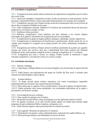 Manual para el Ministerio de Jóvenes

5.3. Actividades evangelísticas.

5.3.1. Tu grupo de jóvenes puede realizar seminarios de capacitación evangelística, por lo menos
dos veces al año.
5.3.2. Apoyar las campañas evangelísticas locales, siendo los primeros en estar presentes, invitar
personas o repartiendo folletos, incluso apoyando financieramente en los gastos de la campaña.
5.3.3. Evangelismo casa por casa. Puedes escoger un día de la semana para salir con tus jóvenes de
dos en dos a compartir la Palabra en las casas.
5.3.4. Culto evangelístico mensual. Alabanza (15 minutos), dos testimonios breves de salvación,
predicación e invitación a aceptar a Cristo.
5.3.5. Establecer células juveniles.
5.3.6. Boletines evangelísticos. Estos boletines son para informar a los vecinos algunas
actividades de la iglesia e informarles de la intercesión por sus necesidades.
5.3.7. Evangelización en grupo en lugares públicos (parques, explanadas, zócalos, deportivos).
5.3.8. Evangelización en instituciones de beneficencia y penitenciarias. Puedes asistir de vez en
cuando, para compartir el evangelio con tu grupo juvenil a los asilos, orfanatorios, hospitales y
cárceles.
5.3.9. Evangelismo por teléfono. Puedes utilizar tu teléfono poniéndote de acuerdo con aquellos
jóvenes que tienen este servicio, para que a determinada hora todos realicen dos llamadas
telefónicas en las cuales puedan compartir un breve mensaje evangelístico de 1 a 2 minutos.
5.3.10. Evangelismo por carta a vecinos y/o amigos. Puedes escribir tu testimonio o algún
mensaje evangelístico y enviarlo por correo a tu vecino o amigo.

5.4. Actividades doctrinales.

5.4.1. Dramas o diálogos.
5.4.1.1. Cada drama o diálogo deberá ser con temas dirigidos a los jóvenes bajo la supervisión del
asesor.
5.4.1.2. Podrá hacerse una participación del grupo de Castillo del Rey local o invitado, para
efectuar actividad dirigida a toda la iglesia.

5.4.2. Estudios bíblicos.
5.4.2.1. El grupo juvenil puede realizar seminarios con temas escatológicos impartidos
preferentemente por el pastor o por una persona que él indique.
5.4.2.2. Otros temas que se sugieren: Ética cristiana dentro y fuera de la iglesia, el Espíritu Santo.
5.4.2.3. Podrás presentar otros temas atendiendo a las necesidades particulares de tu grupo y
presentarlos con técnicas variadas.

5.4.3. Universidad de jóvenes cristianos.
5.4.3.1. Para estudiar la epístola a los Corintios.
5.4.4. Desarrollar un tema bíblico a base de preguntas con una aplicación práctica al final.
5.4.5. En algunas ocasiones, en el culto juvenil puedes apartar un tiempo para efectuar algún
programa de aprovechamiento bíblico (esgrima, crucigrama, etc.).
5.4.6. Puede efectuar algunos cultos para desarrollar los talentos juveniles.

5.4.7. Culto sugerido: Momento de adoración (15 minutos)
5.4.7.1. Participación con poesías, cantos, dramatizaciones, exposición de cuadros bíblicos, etc.
5.4.7.2. Motivación para dedicar esas habilidades al servicio de Dios.
                            “Por una juventud ideal y llena del Espíritu Santo”
                                                    11
 