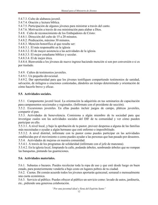 Manual para el Ministerio de Jóvenes


5.4.7.3. Culto de alabanza juvenil.
5.4.7.4. Oración y lectura bíblica.
5.4.7.5. Participación de algunos jóvenes para ministrar a través del canto.
5.4.7.6. Motivación a través de esa ministración para alabar a Dios.
5.4.8. Culto de reconocimiento de los Embajadores de Cristo:
5.4.8.1. Dirección del culto de 15 a 20 minutos.
5.4.8.2. Predicación, máximo 30 minutos.
5.4.8.3. Mención honorífica al que resulte ser:
5.4.8.3.1. El más responsable en la iglesia
5.4.8.3.2. El de mayor asistencia a las actividades de la iglesia.
5.4.8.3.3. El mejor estudiante bíblico y secular.
5.4.8.3.4. El de mejor ética.
5.4.8.4. Bienvenida a los jóvenes de nuevo ingreso haciendo mención si son por conversión o si es
por traslado.

5.4.9. Cultos de testimonios juveniles.
5.4.9.1. Un pequeño devocional.
5.4.9.2. Dar oportunidad para que los jóvenes testifiquen compartiendo testimonios de sanidad,
salvación, de milagros u oraciones contestadas, dándoles un tiempo determinado y orientación de
cómo hacerlo breve y eficaz.

5.5. Actividades sociales.

5.5.1. Campamento juvenil local. La orientación la adquirirás en tus seminarios de capacitación
para campamentos seccionales y regionales. (Infórmate con el presidente de sección).
5.5.2. Excursiones juveniles. En ellas puedes incluir juegos de campo, pláticas juveniles,
compartir el pan.
5.5.3. Actividades de benevolencia. Comisiona a algún miembro de tu sociedad para que
investigue cuales son las actividades sociales del DIF de tu comunidad y ver cómo pueden
participar en ello.
5.5.3.1. A nivel local, y bajo la aprobación de tu pastor, proveer despensa a alguna de las familias
más necesitadas o ayudar a algún hermano que esté enfermo o imposibilitado.
5.5.3.2. A nivel distrital, infórmate con tu pastor como puedes participar en las actividades
establecidas por el movimiento o como puedes ayudar a las personas que han pasado por desastres.
5.5.4. Actividades de mejoras en nuestra comunidad.
5.5.4.1. A través de los programas de solidaridad (infórmate con el jefe de manzana).
5.5.4.2. En la iglesia local, limpiando la calle, podando árboles, sembrando árboles que no rompan
las banquetas, pintando las guarniciones.

5.6. Actividades materiales.

5.6.1. Subastas o bazares. Puedes recolectar toda la ropa de uso y que esté desde luego en buen
estado, para posteriormente venderla a bajo costo en lugares pobres de tu ciudad.
5.6.2. Cuotas. De común acuerdo todos los jóvenes aportarán quincenal, semanal o mensualmente
una cuota económica.
5.6.3. Servicio al público. Puedes ofrecer al público un servicio como: lavado de autos, jardinería,
etc., pidiendo una generosa colaboración.
                             “Por una juventud ideal y llena del Espíritu Santo”
                                                     12
 