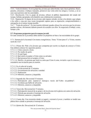 Manual para el Ministerio de Jóvenes

5.6.4. Venta de talentos. Si en tu grupo hay jóvenes que saben bordar, tejer, hacer gelatinas, flanes,
pasteles, artesanías o trabajos manuales, promover una venta entre tus amigos y vecinos, y en su
caso sacar permiso ante las autoridades.
5.6.5. Recolección. Con tu grupo de jóvenes, ofrecer al público dependiendo del estado del
tiempo, bebidas apropiadas solicitándoles una colaboración económica.
5.6.6. Reparación. Si alguno de tus jóvenes sabe reparar calzado, invitar a los demás a que salgan
a las calles y casa por casa vayan recogiendo zapatos para su reparación, comprometiéndose a
entregarlos en el menor tiempo posible.
5.6.7. "Venta de esclavos". En una reunión informal, puedes ofrecer los servicios que los jóvenes
puedan realizar, obviamente deberás ponerte de acuerdo con ellos. Se negociará el trabajo, costo,
tiempo y día.

5.7. Programas propuestos para la semana juvenil.
En cada semana de la juventud, debes definir un propósito en base a las necesidades de tu grupo.

5.7.1. Semana de la Juventud. Con metas evangelísticas. Tema: "Cristo para ti" o "Cristo, nuestra
razón de vivir".

5.7.1.1. Primer día: Pide a los jóvenes que compartan por escrito su alegría de conocer a Cristo.
Este deberá contener los siguientes puntos:
5.7.1.1.1. Cómo conoció a Jesús.
5.7.1.1.2. Por medio de quién.
5.7.1.1.3. En qué lugar.
5.7.1.1.4. Qué sintió al aceptar a Cristo como su salvador.
5.7.1.1.5. Qué promesa hizo al aceptar a Cristo.
5.7.1.1.6. Decirle a la persona que leerá su carta que Cristo le ama, invitarlo a que lo conozca y
extenderle una invitación para su reunión.

5.7.1.2. En el culto de la tarde:
5.7.1.2.1. Un devocional de 15 minutos.
5.7.1.2.2. Un testimonio de salvación o sanidad.
5.7.1.2.3. Predicación.
5.7.1.2.4. Ofertorio, anuncios y despedida.

5.7.1.3. Segundo día: Devocional 15 minutos.
5.7.1.3.1. Participación para exponer el mensaje a través del "Libro sin palabras".
5.7.1.3.2. Un drama que hable de salvación.
5.7.1.3.3. Ofertorio, anuncios y despedida.

5.7.1.4. Tercer día: Devocional de 15 minutos.
5.7.1.4.1. Participación musical de un grupo o de los jóvenes de la iglesia con cantos de salvación.
5.7.1.4.2. Película que presente el mensaje de salvación.
5.7.1.4.3. Ofertorio, anuncios y despedida.

5.7.1.5. Cuarto día: Una excursión donde se jugará y recreará el joven y también se tendrá una
plática breve donde se presente el mensaje de salvación.

5.7.1.6. Quinto día: Devocional de 15 minutos.
                            “Por una juventud ideal y llena del Espíritu Santo”
                                                    13
 