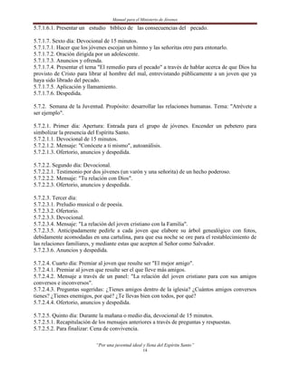 Manual para el Ministerio de Jóvenes

5.7.1.6.1. Presentar un estudio bíblico de las consecuencias del pecado.

5.7.1.7. Sexto día: Devocional de 15 minutos.
5.7.1.7.1. Hacer que los jóvenes escojan un himno y las señoritas otro para entonarlo.
5.7.1.7.2. Oración dirigida por un adolescente.
5.7.1.7.3. Anuncios y ofrenda.
5.7.1.7.4. Presentar el tema "El remedio para el pecado" a través de hablar acerca de que Dios ha
provisto de Cristo para librar al hombre del mal, entrevistando públicamente a un joven que ya
haya sido librado del pecado.
5.7.1.7.5. Aplicación y llamamiento.
5.7.1.7.6. Despedida.

5.7.2. Semana de la Juventud. Propósito: desarrollar las relaciones humanas. Tema: "Atrévete a
ser ejemplo".

5.7.2.1. Primer día: Apertura: Entrada para el grupo de jóvenes. Encender un pebetero para
simbolizar la presencia del Espíritu Santo.
5.7.2.1.1. Devocional de 15 minutos.
5.7.2.1.2. Mensaje: "Conócete a ti mismo", autoanálisis.
5.7.2.1.3. Ofertorio, anuncios y despedida.

5.7.2.2. Segundo día: Devocional.
5.7.2.2.1. Testimonio por dos jóvenes (un varón y una señorita) de un hecho poderoso.
5.7.2.2.2. Mensaje: "Tu relación con Dios".
5.7.2.2.3. Ofertorio, anuncios y despedida.

5.7.2.3. Tercer día:
5.7.2.3.1. Preludio musical o de poesía.
5.7.2.3.2. Ofertorio.
5.7.2.3.3. Devocional.
5.7.2.3.4. Mensaje: "La relación del joven cristiano con la Familia".
5.7.2.3.5. Anticipadamente pedirle a cada joven que elabore su árbol genealógico con fotos,
debidamente acomodadas en una cartulina, para que esa noche se ore para el restablecimiento de
las relaciones familiares, y mediante estas que acepten al Señor como Salvador.
5.7.2.3.6. Anuncios y despedida.

5.7.2.4. Cuarto día: Premiar al joven que resulte ser "El mejor amigo".
5.7.2.4.1. Premiar al joven que resulte ser el que lleve más amigos.
5.7.2.4.2. Mensaje a través de un panel: "La relación del joven cristiano para con sus amigos
conversos e inconversos".
5.7.2.4.3. Preguntas sugeridas: ¿Tienes amigos dentro de la iglesia? ¿Cuántos amigos conversos
tienes? ¿Tienes enemigos, por qué? ¿Te llevas bien con todos, por qué?
5.7.2.4.4. Ofertorio, anuncios y despedida.

5.7.2.5. Quinto día: Durante la mañana o medio día, devocional de 15 minutos.
5.7.2.5.1. Recapitulación de los mensajes anteriores a través de preguntas y respuestas.
5.7.2.5.2. Para finalizar: Cena de convivencia.

                           “Por una juventud ideal y llena del Espíritu Santo”
                                                   14
 