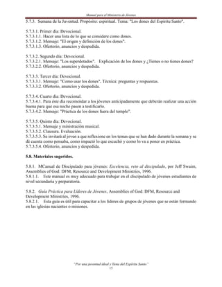 Manual para el Ministerio de Jóvenes

5.7.3. Semana de la Juventud. Propósito: espiritual. Tema: "Los dones del Espíritu Santo".

5.7.3.1. Primer día: Devocional.
5.7.3.1.1. Hacer una lista de lo que se considere como dones.
5.7.3.1.2. Mensaje: "El origen y definición de los dones".
5.7.3.1.3. Ofertorio, anuncios y despedida.

5.7.3.2. Segundo día: Devocional.
5.7.3.2.1. Mensaje: "Los superdotados". Explicación de los dones y ¿Tienes o no tienes dones?
5.7.3.2.2. Ofertorio, anuncios y despedida.

5.7.3.3. Tercer día: Devocional.
5.7.3.3.1. Mensaje: "Como usar los dones", Técnica: preguntas y respuestas.
5.7.3.3.2. Ofertorio, anuncios y despedida.

5.7.3.4. Cuarto día: Devocional.
5.7.3.4.1. Para éste día recomendar a los jóvenes anticipadamente que deberán realizar una acción
buena para que esa noche pasen a testificarlo.
5.7.3.4.2. Mensaje: "Práctica de los dones fuera del templo".

5.7.3.5. Quinto día: Devocional.
5.7.3.5.1. Mensaje y ministración musical.
5.7.3.5.2. Clausura. Evaluación.
5.7.3.5.3. Se invitará al joven a que reflexione en los temas que se han dado durante la semana y se
dé cuenta como pensaba, como impactó lo que escuchó y como lo va a poner en práctica.
5.7.3.5.4. Ofertorio, anuncios y despedida.

5.8. Materiales sugeridos.

5.8.1. MCanual de Discipulado para jóvenes: Excelencia, reto al discipulado, por Jeff Swaim,
Assemblies of God: DFM, Resource and Development Ministries, 1996.
5.8.1.1. Este manual es muy adecuado para trabajar en el discipulado de jóvenes estudiantes de
nivel secundaria y preparatoria.

5.8.2. Guía Práctica para Líderes de Jóvenes, Assemblies of God: DFM, Resource and
Development Ministries, 1996.
5.8.2.1. Esta guía es útil para capacitar a los líderes de grupos de jóvenes que se están formando
en las iglesias nacientes o misiones.




                             “Por una juventud ideal y llena del Espíritu Santo”
                                                     15
 