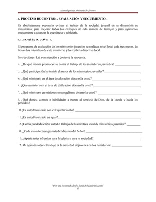 Manual para el Ministerio de Jóvenes


6. PROCESO DE CONTROL, EVALUACIÓN Y SEGUIMIENTO.

Es absolutamente necesario evaluar el trabajo de la sociedad juvenil en su dimensión de
ministerios, para mejorar todos los enfoques de esta manera de trabajar y para ayudarnos
mutuamente a alcanzar la excelencia y sabiduría.

6.1. FORMATO JOVE-1.

El programa de evaluación de los ministerios juveniles se realiza a nivel local cada tres meses. Lo
llenan los miembros de este ministerio y lo recibe la directiva local.

Instrucciones: Lea con atención y conteste la respuesta.

4. ¿De qué manera promueve su pastor el trabajo de los ministerios juveniles? _________________

5. ¿Qué participación ha tenido el asesor de los ministerios juveniles? ________________________

6. ¿Qué ministerio en el área de adoración desarrolla usted? ________________________________

4. ¿Qué ministerio en el área de edificación desarrolla usted? _______________________________

7. ¿Qué ministerio en misiones o evangelismo desarrolla usted? _____________________________

8. ¿Qué dones, talentos o habilidades a puesto al servicio de Dios, de la iglesia y hacia los
perdidos?

10.¿Es usted bautizado con el Espíritu Santo? ___________________________________________

11.¿Es usted bautizado en agua? ______________________________________________________

12.¿Cómo puede describir usted el trabajo de la directiva local de ministerios juveniles? _________

10. ¿Cada cuando consagra usted el diezmo del Señor? _____________________________________

11. ¿Aparta usted ofrendas para la iglesia y para su sociedad?_______________________________

12. Mi opinión sobre el trabajo de la sociedad de jóvenes en los ministerios: ____________________




                           “Por una juventud ideal y llena del Espíritu Santo”
                                                   17
 