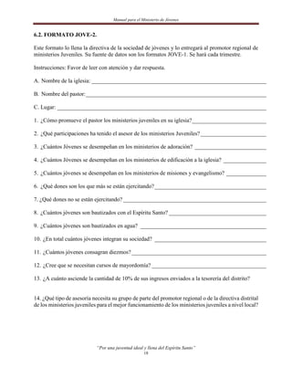 Manual para el Ministerio de Jóvenes


6.2. FORMATO JOVE-2.

Este formato lo llena la directiva de la sociedad de jóvenes y lo entregará al promotor regional de
ministerios Juveniles. Su fuente de datos son los formatos JOVE-1. Se hará cada trimestre.

Instrucciones: Favor de leer con atención y dar respuesta.

A. Nombre de la iglesia: _____________________________________________________________

B. Nombre del pastor: _______________________________________________________________

C. Lugar: _________________________________________________________________________

1. ¿Cómo promueve el pastor los ministerios juveniles en su iglesia?__________________________

2. ¿Qué participaciones ha tenido el asesor de los ministerios Juveniles? _______________________

3. ¿Cuántos Jóvenes se desempeñan en los ministerios de adoración? _________________________

4. ¿Cuántos Jóvenes se desempeñan en los ministerios de edificación a la iglesia? _______________

5. ¿Cuántos jóvenes se desempeñan en los ministerios de misiones y evangelismo? ______________

6. ¿Qué dones son los que más se están ejercitando? _______________________________________

7. ¿Qué dones no se están ejercitando? __________________________________________________

8. ¿Cuántos jóvenes son bautizados con el Espíritu Santo? __________________________________

9. ¿Cuántos jóvenes son bautizados en agua? ____________________________________________

10. ¿En total cuántos jóvenes integran su sociedad? _______________________________________

11. ¿Cuántos jóvenes consagran diezmos? _______________________________________________

12. ¿Cree que se necesitan cursos de mayordomía? ________________________________________

13. ¿A cuánto asciende la cantidad de 10% de sus ingresos enviados a la tesorería del distrito?


14. ¿Qué tipo de asesoría necesita su grupo de parte del promotor regional o de la directiva distrital
de los ministerios juveniles para el mejor funcionamiento de los ministerios juveniles a nivel local?




                            “Por una juventud ideal y llena del Espíritu Santo”
                                                    18
 