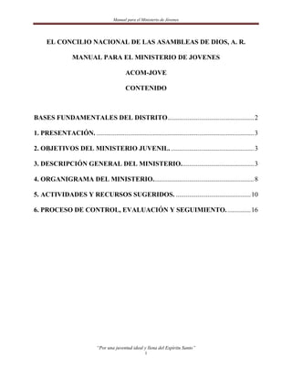 Manual para el Ministerio de Jóvenes




      EL CONCILIO NACIONAL DE LAS ASAMBLEAS DE DIOS, A. R.

                   MANUAL PARA EL MINISTERIO DE JOVENES

                                              ACOM-JOVE

                                              CONTENIDO



BASES FUNDAMENTALES DEL DISTRITO .................................................... 2

1. PRESENTACIÓN. ............................................................................................... 3

2. OBJETIVOS DEL MINISTERIO JUVENIL. .................................................. 3

3. DESCRIPCIÓN GENERAL DEL MINISTERIO. ........................................... 3

4. ORGANIGRAMA DEL MINISTERIO............................................................. 8

5. ACTIVIDADES Y RECURSOS SUGERIDOS. ............................................. 10

6. PROCESO DE CONTROL, EVALUACIÓN Y SEGUIMIENTO. .............. 16




                               “Por una juventud ideal y llena del Espíritu Santo”
                                                         1
 