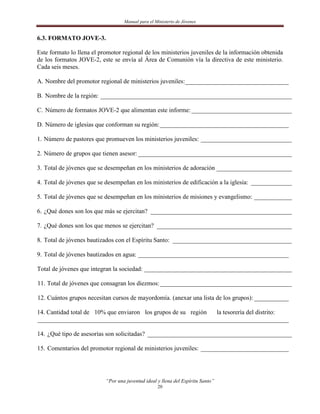 Manual para el Ministerio de Jóvenes


6.3. FORMATO JOVE-3.

Este formato lo llena el promotor regional de los ministerios juveniles de la información obtenida
de los formatos JOVE-2, este se envía al Área de Comunión vía la directiva de este ministerio.
Cada seis meses.

A. Nombre del promotor regional de ministerios juveniles: _________________________________

B. Nombre de la región: _____________________________________________________________

C. Número de formatos JOVE-2 que alimentan este informe: ________________________________

D. Número de iglesias que conforman su región: _________________________________________

1. Número de pastores que promueven los ministerios juveniles: _____________________________

2. Número de grupos que tienen asesor: _________________________________________________

3. Total de jóvenes que se desempeñan en los ministerios de adoración ________________________

4. Total de jóvenes que se desempeñan en los ministerios de edificación a la iglesia: _____________

5. Total de jóvenes que se desempeñan en los ministerios de misiones y evangelismo: ____________

6. ¿Qué dones son los que más se ejercitan? _____________________________________________

7. ¿Qué dones son los que menos se ejercitan? ___________________________________________

8. Total de jóvenes bautizados con el Espíritu Santo: ______________________________________

9. Total de jóvenes bautizados en agua: ________________________________________________

Total de jóvenes que integran la sociedad: _______________________________________________

11. Total de jóvenes que consagran los diezmos: __________________________________________

12. Cuántos grupos necesitan cursos de mayordomía. (anexar una lista de los grupos): ___________

14. Cantidad total de 10% que enviaron los grupos de su región la tesorería del distrito:
________________________________________________________________________________

14. ¿Qué tipo de asesorías son solicitadas? ______________________________________________

15. Comentarios del promotor regional de ministerios juveniles: ____________________________




                           “Por una juventud ideal y llena del Espíritu Santo”
                                                   20
 