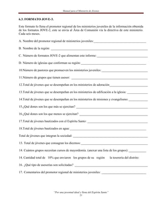 Manual para el Ministerio de Jóvenes


6.3. FORMATO JOVE-3.

Este formato lo llena el promotor regional de los ministerios juveniles de la información obtenida
de los formatos JOVE-2, este se envía al Área de Comunión vía la directiva de este ministerio.
Cada seis meses.

A. Nombre del promotor regional de ministerios juveniles: _________________________________

B. Nombre de la región: _____________________________________________________________

C. Número de formatos JOVE-2 que alimentan este informe: ________________________________

D. Número de iglesias que conforman su región: _________________________________________

10.Número de pastores que promueven los ministerios juveniles: _____________________________

11.Número de grupos que tienen asesor: ________________________________________________

12.Total de jóvenes que se desempeñan en los ministerios de adoración ________________________

13.Total de jóvenes que se desempeñan en los ministerios de edificación a la iglesia: _____________

14.Total de jóvenes que se desempeñan en los ministerios de misiones y evangelismo: ____________

15.¿Qué dones son los que más se ejercitan? _____________________________________________

16.¿Qué dones son los que menos se ejercitan? ___________________________________________

17.Total de jóvenes bautizados con el Espíritu Santo: ______________________________________

18.Total de jóvenes bautizados en agua: ________________________________________________

Total de jóvenes que integran la sociedad: _______________________________________________

13. Total de jóvenes que consagran los diezmos: __________________________________________

14. Cuántos grupos necesitan cursos de mayordomía. (anexar una lista de los grupos): ___________

14. Cantidad total de 10% que enviaron los grupos de su región                   la tesorería del distrito:

16. ¿Qué tipo de asesorías son solicitadas? ______________________________________________

17. Comentarios del promotor regional de ministerios juveniles: ____________________________




                           “Por una juventud ideal y llena del Espíritu Santo”
                                                   21
 