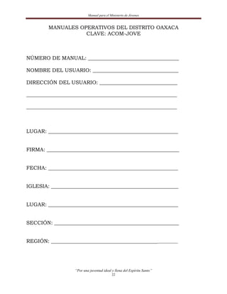 Manual para el Ministerio de Jóvenes


        MANUALES OPERATIVOS DEL DISTRITO OAXACA
                   CLAVE: ACOM-JOVE



NÚMERO DE MANUAL: ___________________________________

NOMBRE DEL USUARIO: _________________________________

DIRECCIÓN DEL USUARIO: ______________________________

__________________________________________________________

__________________________________________________________



LUGAR: __________________________________________________


FIRMA: ___________________________________________________


FECHA: __________________________________________________


IGLESIA: _________________________________________________


LUGAR: __________________________________________________


SECCIÓN: ________________________________________________


REGIÓN: ____________________________________________________




                   “Por una juventud ideal y llena del Espíritu Santo”
                                           22
 