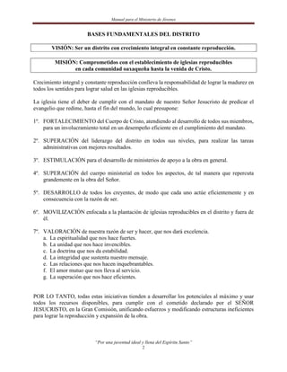 Manual para el Ministerio de Jóvenes


                       BASES FUNDAMENTALES DEL DISTRITO

        VISIÓN: Ser un distrito con crecimiento integral en constante reproducción.

         MISIÓN: Comprometidos con el establecimiento de iglesias reproducibles
               en cada comunidad oaxaqueña hasta la venida de Cristo.

Crecimiento integral y constante reproducción conlleva la responsabilidad de lograr la madurez en
todos los sentidos para lograr salud en las iglesias reproducibles.

La iglesia tiene el deber de cumplir con el mandato de nuestro Señor Jesucristo de predicar el
evangelio que redime, hasta el fin del mundo, lo cual presupone:

1º. FORTALECIMIENTO del Cuerpo de Cristo, atendiendo al desarrollo de todos sus miembros,
    para un involucramiento total en un desempeño eficiente en el cumplimiento del mandato.

2º. SUPERACIÓN del liderazgo del distrito en todos sus niveles, para realizar las tareas
    administrativas con mejores resultados.

3º. ESTIMULACIÓN para el desarrollo de ministerios de apoyo a la obra en general.

4º. SUPERACIÓN del cuerpo ministerial en todos los aspectos, de tal manera que repercuta
    grandemente en la obra del Señor.

5º. DESARROLLO de todos los creyentes, de modo que cada uno actúe eficientemente y en
    consecuencia con la razón de ser.

6º. MOVILIZACIÓN enfocada a la plantación de iglesias reproducibles en el distrito y fuera de
    él.

7º. VALORACIÓN de nuestra razón de ser y hacer, que nos dará excelencia.
    a. La espiritualidad que nos hace fuertes.
    b. La unidad que nos hace invencibles.
    c. La doctrina que nos da estabilidad.
    d. La integridad que sustenta nuestro mensaje.
    e. Las relaciones que nos hacen inquebrantables.
    f. El amor mutuo que nos lleva al servicio.
    g. La superación que nos hace eficientes.


POR LO TANTO, todas estas iniciativas tienden a desarrollar los potenciales al máximo y usar
todos los recursos disponibles, para cumplir con el cometido declarado por el SEÑOR
JESUCRISTO, en la Gran Comisión, unificando esfuerzos y modificando estructuras ineficientes
para lograr la reproducción y expansión de la obra.



                           “Por una juventud ideal y llena del Espíritu Santo”
                                                    2
 