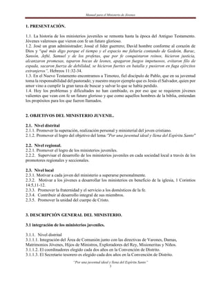 Manual para el Ministerio de Jóvenes


1. PRESENTACIÓN.

1.1. La historia de los ministerios juveniles se remonta hasta la época del Antiguo Testamento.
Jóvenes valerosos que vieron con fe un futuro glorioso.
1.2. José un gran administrador; Josué el líder guerrero; David hombre conforme al corazón de
Dios y “qué más digo porque el tiempo y el espacio me faltaría contando de Gedeón, Barac,
Sansón, Jefté, Samuel y de los profetas, que por fe conquistaron reinos, hicieron justicia,
alcanzaron promesas, taparon bocas de leones, apagaron fuegos impetuosos, evitaron filo de
espada, sacaron fuerza de debilidad, se hicieron fuertes en batalla y pusieron en fuga ejércitos
extranjeros”, Hebreos 11:32-34.
1.3. En el Nuevo Testamento encontramos a Timoteo, fiel discípulo de Pablo, que en su juventud
toma la responsabilidad del pastorado; y nuestro mayor ejemplo que es Jesús el Salvador, quien por
amor vino a cumplir la gran tarea de buscar y salvar lo que se había perdido.
1.4. Hoy los problemas y dificultades no han cambiado, es por eso que se requieren jóvenes
valientes que vean con fe un futuro glorioso y que como aquellos hombres de la biblia, entiendan
los propósitos para los que fueron llamados.


2. OBJETIVOS DEL MINISTERIO JUVENIL.

2.1. Nivel distrital
2.1.1. Promover la superación, realización personal y ministerial del joven cristiano.
2.1.2. Promover el logro del objetivo del lema:"Por una juventud ideal y llena del Espíritu Santo"

2.2. Nivel regional.
2.2.1. Promover el logro de los ministerios juveniles.
2.2.2. Supervisar el desarrollo de los ministerios juveniles en cada sociedad local a través de los
promotores regionales y seccionales.

2.3. Nivel local
2.3.1. Motivar a cada joven del ministerio a superarse personalmente.
2.3.2. Motivar a los jóvenes a desarrollar los ministerios en beneficio de la iglesia, 1 Corintios
14:5,11-12.
2.3.3. Promover la fraternidad y el servicio a los domésticos de la fe.
2.3.4. Contribuir al desarrollo integral de sus miembros.
2.3.5. Promover la unidad del cuerpo de Cristo.


3. DESCRIPCIÓN GENERAL DEL MINISTERIO.

3.1 integración de los ministerios juveniles.

3.1.1. Nivel distrital
3.1.1.1. Integración del Área de Comunión junto con las directivas de Varones, Damas,
Matrimonios Jóvenes, Hijos de Ministros, Exploradores del Rey, Misioneritas y Niños.
3.1.1.2. El coordinadores elegido cada dos años en la Convención de Distrito.
3.1.1.3. El Secretario tesorero es elegido cada dos años en la Convención de Distrito.
                           “Por una juventud ideal y llena del Espíritu Santo”
                                                    3
 